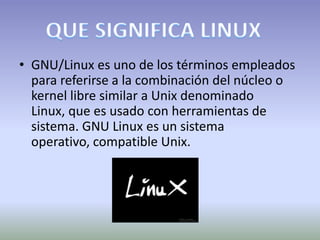 • GNU/Linux es uno de los términos empleados
  para referirse a la combinación del núcleo o
  kernel libre similar a Unix denominado
  Linux, que es usado con herramientas de
  sistema. GNU Linux es un sistema
  operativo, compatible Unix.
 