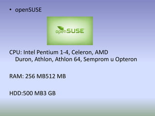 • openSUSE




CPU: Intel Pentium 1-4, Celeron, AMD
  Duron, Athlon, Athlon 64, Semprom u Opteron

RAM: 256 MB512 MB

HDD:500 MB3 GB
 