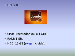 • UBUNTU




• CPU: Procesador x86 a 1 GHz.
• RAM: 1 GB.
• HDD: 15 GB (swap incluida).
 