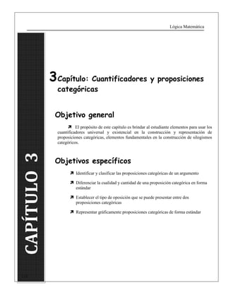Lógica Matemática 
CAPÍTULO 3 
116 
3 Capítulo: Cuantificadores y proposiciones 
categóricas 
Objetivo general 
 El propósito de este capítulo es brindar al estudiante elementos para usar los 
cuantificadores universal y existencial en la construcción y representación de 
proposiciones categóricas, elementos fundamentales en la construcción de silogismos 
categóricos. 
Objetivos específicos 
 Identificar y clasificar las proposiciones categóricas de un argumento 
 Diferenciar la cualidad y cantidad de una proposición categórica en forma 
estándar 
 Establecer el tipo de oposición que se puede presentar entre dos 
proposiciones categóricas 
 Representar gráficamente proposiciones categóricas de forma estándar 
 
