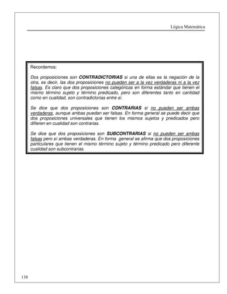 Lógica Matemática 
138 
Recordemos: 
Dos proposiciones son CONTRADICTORIAS si una de ellas es la negación de la 
otra, es decir, las dos proposiciones no pueden ser a la vez verdaderas ni a la vez 
falsas. Es claro que dos proposiciones categóricas en forma estándar que tienen el 
mismo término sujeto y término predicado, pero son diferentes tanto en cantidad 
como en cualidad, son contradictorias entre sí. 
Se dice que dos proposiciones son CONTRARIAS si no pueden ser ambas 
verdaderas, aunque ambas puedan ser falsas. En forma general se puede decir que 
dos proposiciones universales que tienen los mismos sujetos y predicados pero 
difieren en cualidad son contrarias. 
Se dice que dos proposiciones son SUBCONTRARIAS si no pueden ser ambas 
falsas pero sí ambas verdaderas. En forma general se afirma que dos proposiciones 
particulares que tienen el mismo término sujeto y término predicado pero diferente 
cualidad son subcontrarias. 
 
