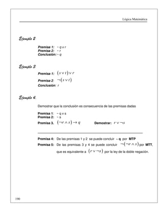 Lógica Matemática 
Ejemplo 2 
190 
Premisa 1: ~ q v r 
Premisa 2: ~ r 
Conclusión: ~ q 
Ejemplo 3 
Premisa 1: (s Ú t ) Ú r 
Premisa 2: ¬(s Ú t ) 
Conclusión: r 
Ejemplo 4. 
Demostrar que la conclusión es consecuencia de las premisas dadas 
Premisa 1: ~ q v s 
Premisa 2: ~ s 
Premisa 3. (¬r Ù s )® q Demostrar: r Ú ¬s 
___________________________________________________________ 
Premisa 4: De las premisas 1 y 2 se puede concluir ~ q por MTP 
Premisa 5: De las premisas 3 y 4 se puede concluir ¬(¬r Ù s ) por MTT, 
que es equivalente a (r Ú ¬s ) por la ley de la doble negación. 
 