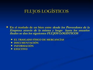 FLUJOS LOGÍSTICOS


   En el traslado de un bien entre desde los Proveedores de la
    Empresa através de la misma y luego hasta los usuarios
    finales se dan los siguientes FLUJOS LOGÍSTICOS
       EL TRASLADO FÍSICO DE MERCANCÍAS
       DOCUMENTACIÓN
       INFORMACIÓN
       EFECTIVO
 