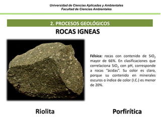 Universidad de Ciencias Aplicadas y Ambientales
Facultad de Ciencias Ambientales
2. PROCESOS GEOLÓGICOS
Félsica: rocas con contenido de SiO2
mayor de 66%. En clasificaciones que
correlaciona SiO2 con pH, corresponde
a rocas “ácidas”. Su color es claro,
porque su contenido en minerales
oscuros o índice de color (I.C.) es menor
de 20%.
Riolita
ROCAS IGNEAS
Porfirítica
 