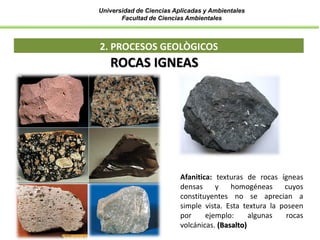 Universidad de Ciencias Aplicadas y Ambientales
Facultad de Ciencias Ambientales
2. PROCESOS GEOLÒGICOS
ROCAS IGNEAS
Afanitica: texturas de rocas ígneas
densas y homogéneas cuyos
constituyentes no se aprecian a
simple vista. Esta textura la poseen
por ejemplo: algunas rocas
volcánicas. (Basalto)
 