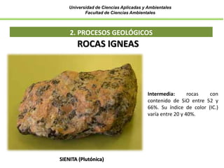 Universidad de Ciencias Aplicadas y Ambientales
Facultad de Ciencias Ambientales
2. PROCESOS GEOLÓGICOS
SIENITA (Plutónica)
ROCAS IGNEAS
Intermedia: rocas con
contenido de SiO entre 52 y
66%. Su índice de color (IC.)
varía entre 20 y 40%.
 