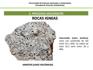 Universidad de Ciencias Aplicadas y Ambientales
Facultad de Ciencias Ambientales
2. PROCESOS GEOLÓGICOS
ANDESITA (LAVAS VOLCÁNICAS)
ROCAS IGNEAS
Intermedia (calco alcalina):
rocas con contenido de SiO
entre 52 y 66%. Su índice de
color (IC.) varía entre 20 y
40%.
 