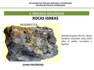 Universidad de Ciencias Aplicadas y Ambientales
Facultad de Ciencias Ambientales
2. PROCESOS GEOLÓGICOS
ROCAS IGNEAS
(LAVAS VOLCÁNICAS)
Tamaño de grano 20 mm. Aprox
Contiene minerales raros entre
ellos el coltàn, turmalina y
topacio.
 
