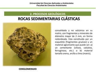 Universidad de Ciencias Aplicadas y Ambientales
Facultad de Ciencias Ambientales
2. PROCESOS GEOLÓGICOS
CONGLOMERADO
ROCAS SEDIMENTARIAS CLÁSTICAS
consolidada y no volcánica en su
matriz, con fragmentos y minerales de
diámetro mayor de 2 mm, en forma
redondeada. Esta constituida por un
esqueleto (fragmentos gruesos) y un
material aglutinante que puede ser: a)
un cementante (silíceo, calcáreo,
ferruginoso, etc.) o b) material
tamaño arena, arcilla o limo (matriz).
 