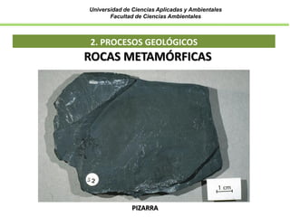 Universidad de Ciencias Aplicadas y Ambientales
Facultad de Ciencias Ambientales
2. PROCESOS GEOLÓGICOS
ROCAS METAMÓRFICAS
PIZARRA
 