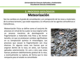 Universidad de Ciencias Aplicadas y Ambientales
Facultad de Ciencias Ambientales
2. PROCESOS GEOLÓGICOS
Son los cambios en el grado de consolidación y en composición de las rocas y materiales
de la corteza terrestre, que están expuestas a la influencia de los agentes atmosféricos e
hidrosféricos.
Meteorización
Meteorización Física se define como el conjunto de
procesos en virtud de los cuales la roca original sufre
un proceso mecánico de desintegración o
fragmentación a materiales más finos y de menor
tamaño, sin que se produzcan cambios significativos
en su composición química ni mineralógica. Los
procesos que causan la fragmentación son muy
diversos. En algunos casos son fuerzas que se
originan dentro de la roca; en otros, son fuerzas
aplicadas exteriormente. En uno y otro caso estas
fuerzas producen debilitamiento gradual de la roca,
y eventualmente su ruptura, de forma que la roca
compacta pasa al estado no consolidado
 
