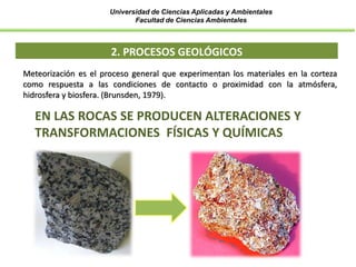 Universidad de Ciencias Aplicadas y Ambientales
Facultad de Ciencias Ambientales
2. PROCESOS GEOLÓGICOS
Meteorización es el proceso general que experimentan los materiales en la corteza
como respuesta a las condiciones de contacto o proximidad con la atmósfera,
hidrosfera y biosfera. (Brunsden, 1979).
EN LAS ROCAS SE PRODUCEN ALTERACIONES Y
TRANSFORMACIONES FÍSICAS Y QUÍMICAS
 