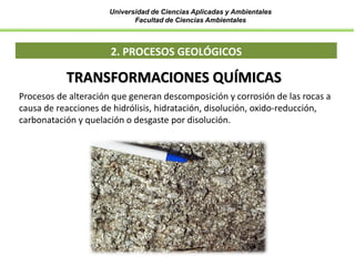 Universidad de Ciencias Aplicadas y Ambientales
Facultad de Ciencias Ambientales
2. PROCESOS GEOLÓGICOS
TRANSFORMACIONES QUÍMICAS
Procesos de alteración que generan descomposición y corrosión de las rocas a
causa de reacciones de hidrólisis, hidratación, disolución, oxido-reducción,
carbonatación y quelación o desgaste por disolución.
 