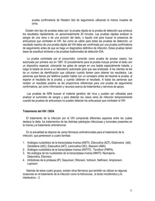 prueba confirmatoria de Western blot de seguimiento utilizando la misma muestra de
        orina.

   Existen otro tipo de pruebas estas son: la prueba rápida es la prueba de detección que produce
los resultados rápidamente, en aproximadamente 20 minutos. Las pruebas rápidas analizan la
sangre de una vena o de una punción del dedo, o liquido oral para buscar la presencia de
anticuerpos que combaten el VIH. Así como es válido para todas las pruebas de detección, un
resultado reactivo de una prueba rápida del VIH debe ser confirmada por una prueba confirmatoria
de seguimiento antes de que se haga un diagnostico definitivo de infección. Estas pruebas tienen
tasas de exactitud similares a las pruebas tradicionales de detección EIA.

    La prueba controlada por el consumidor, conocido como prueba de acceso casero, fue
autorizada por primera vez en 1997. El procedimiento para la prueba incluye pinchar el dedo con
un dispositivo especial, colocando las gotas de sangre en una tarjeta especialmente tratada, y
luego la tarjeta se envía a un laboratorio autorizado para que sea analizada. A los clientes se les
da un número de identificación que utilizaran cuando llamen para obtener los resultados. Las
personas que llaman por teléfono pueden hablar con un consejero antes de hacerse la prueba, al
esperar el resultado de la prueba, y cuando obtienen el resultado. A todas las personas que
reciben un resultado positivo se les proporciona referencias para una prueba de seguimiento
confirmatoria, así como información y recursos acerca de tratamientos y servicios de apoyo.

   Las pruebas de ARN buscan el material genético del virus y pueden ser utilizadas para
analizar el suministro de sangre y para detectar los casos raros de infección tempranamente
cuando las pruebas de anticuerpos no pueden detectar los anticuerpos que combaten el VIH


Tratamiento del VIH / SIDA

   El tratamiento de la infección por el VIH comprende diferentes aspectos entre los cuales
destaca la dieta, los tratamientos de las distintas patologías infecciosas y tumorales presentes en
la misma y el tratamiento antirretroviral.

    En la actualidad se dispone de varios fármacos antirretrovirales para el tratamiento de la
infección, que pertenecen a cuatro familias:

1. Análogos nucleótidos de la transcriptasa inversa (ANITI): Zidovudina (AZT), Didanosina (ddI),
   Zalcitabina (ddC), Estavudina (d4T), Lamivudina (3tC), Abacavir (ABA).
2. Análogos nucleótidos de la transcriptasa inversa (ANTITI) : Tenofovir (PMPA).
3. No análogos de los nucleósidos de la transcriptasa inversa (NNITI): Nevirapina,
   Delavirdina, Efavirenz
4. Inhibidores de la proteasa (IP): Saquinavir, Ritonavir, Indinavir, Nelfinavir, Amprenavir,
   Lopinavir.

    Además de estos cuatro grupos, existen otros fármacos que también se utilizan en algunas
ocasiones en el tratamiento de la infección como la hidroxiurea , el ácido micofenólico y la
interleukina – 2.



                                                                                                 12
 