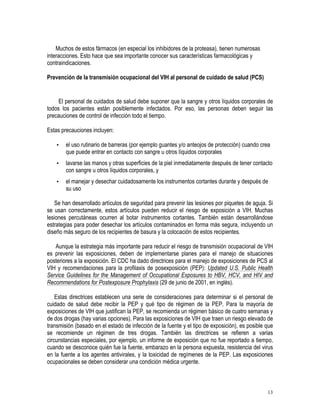 Muchos de estos fármacos (en especial los inhibidores de la proteasa), tienen numerosas
interacciones. Esto hace que sea importante conocer sus características farmacológicas y
contraindicaciones.

Prevención de la transmisión ocupacional del VIH al personal de cuidado de salud (PCS)


     El personal de cuidados de salud debe suponer que la sangre y otros líquidos corporales de
todos los pacientes están posiblemente infectados. Por eso, las personas deben seguir las
precauciones de control de infección todo el tiempo.

Estas precauciones incluyen:

    •   el uso rutinario de barreras (por ejemplo guantes y/o anteojos de protección) cuando crea
        que puede entrar en contacto con sangre u otros líquidos corporales
    •   lavarse las manos y otras superficies de la piel inmediatamente después de tener contacto
        con sangre u otros líquidos corporales, y
    •   el manejar y desechar cuidadosamente los instrumentos cortantes durante y después de
        su uso

    Se han desarrollado artículos de seguridad para prevenir las lesiones por piquetes de aguja. Si
se usan correctamente, estos artículos pueden reducir el riesgo de exposición a VIH. Muchas
lesiones percutáneas ocurren al botar instrumentos cortantes. También están desarrollándose
estrategias para poder desechar los artículos contaminados en forma más segura, incluyendo un
diseño más seguro de los recipientes de basura y la colocación de estos recipientes.

   Aunque la estrategia más importante para reducir el riesgo de transmisión ocupacional de VIH
es prevenir las exposiciones, deben de implementarse planes para el manejo de situaciones
posteriores a la exposición. El CDC ha dado directrices para el manejo de exposiciones de PCS al
VIH y recomendaciones para la profilaxis de posexposición (PEP): Updated U.S. Public Health
Service Guidelines for the Management of Occupational Exposures to HBV, HCV, and HIV and
Recommendations for Postexposure Prophylaxis (29 de junio de 2001, en inglés).

    Estas directrices establecen una serie de consideraciones para determinar si el personal de
cuidado de salud debe recibir la PEP y qué tipo de régimen de la PEP. Para la mayoría de
exposiciones de VIH que justifican la PEP, se recomienda un régimen básico de cuatro semanas y
de dos drogas (hay varias opciones). Para las exposiciones de VIH que traen un riesgo elevado de
transmisión (basado en el estado de infección de la fuente y el tipo de exposición), es posible que
se recomiende un régimen de tres drogas. También las directrices se refieren a varias
circunstancias especiales, por ejemplo, un informe de exposición que no fue reportado a tiempo,
cuando se desconoce quién fue la fuente, embarazo en la persona expuesta, resistencia del virus
en la fuente a los agentes antivirales, y la toxicidad de regímenes de la PEP. Las exposiciones
ocupacionales se deben considerar una condición médica urgente.



                                                                                                13
 