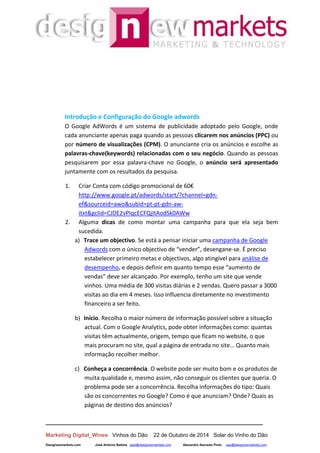 __________________________________________________________________
Marketing Digital_Wines Vinhos do Dão 22 de Outubro de 2014 Solar do Vinho do Dão
Designewmarkets.com José António Batista jaab@designewmarkets.com Alexandre Azevedo Pinto aap@designewmarkets.com
Introdução e Configuração do Google adwords
O Google AdWords é um sistema de publicidade adoptado pelo Google, onde
cada anunciante apenas paga quando as pessoas clicarem nos anúncios (PPC) ou
por número de visualizações (CPM). O anunciante cria os anúncios e escolhe as
palavras-chave(keywords) relacionadas com o seu negócio. Quando as pessoas
pesquisarem por essa palavra-chave no Google, o anúncio será apresentado
juntamente com os resultados da pesquisa.
1. Criar Conta com código promocional de 60€
http://www.google.pt/adwords/start/?channel=gdn-
ef&sourceid=awo&subid=pt-pt-gdn-aw-
itxt&gclid=CJDE2vPIqcECFQjItAodSk0AWw
2. Alguma dicas de como montar uma campanha para que ela seja bem
sucedida.
a) Trace um objectivo. Se está a pensar iniciar uma campanha de Google
Adwords com o único objectivo de “vender”, desengane-se. É preciso
estabelecer primeiro metas e objectivos, algo atingível para análise de
desempenho, e depois definir em quanto tempo esse “aumento de
vendas” deve ser alcançado. Por exemplo, tenho um site que vende
vinhos. Uma média de 300 visitas diárias e 2 vendas. Quero passar a 3000
visitas ao dia em 4 meses. Isso influencia diretamente no investimento
financeiro a ser feito.
b) Início. Recolha o maior número de informação possível sobre a situação
actual. Com o Google Analytics, pode obter informações como: quantas
visitas têm actualmente, origem, tempo que ficam no website, o que
mais procuram no site, qual a página de entrada no site… Quanto mais
informação recolher melhor.
c) Conheça a concorrência. O website pode ser muito bom e os produtos de
muita qualidade e, mesmo assim, não conseguir os clientes que queria. O
problema pode ser a concorrência. Recolha informações do tipo: Quais
são os concorrentes no Google? Como é que anunciam? Onde? Quais as
páginas de destino dos anúncios?
 