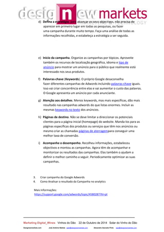 __________________________________________________________________
Marketing Digital_Wines Vinhos do Dão 22 de Outubro de 2014 Solar do Vinho do Dão
Designewmarkets.com José António Batista jaab@designewmarkets.com Alexandre Azevedo Pinto aap@designewmarkets.com
d) Defina a estratégia. para alcançar os seus objectivos, não precisa de
aparecer em primeiro lugar em todas as pesquisas, ou fazer
uma campanha durante muito tempo. Faça uma análise de todas as
informações recolhidas, e estabeleça a estratégia a ser seguida.
e) Inicio da campanha. Organize as campanhas por tópicos. Aproveite
também os recursos de localização geográfica, idioma e tipo de
anúncio para mostrar um anúncio para o público que realmente está
interessado nos seus produtos.
f) Palavras-chave (Keywords). O próprio Google desaconselha
fazer diferentes campanhas de Adwords incluindo palavras-chave iguais.
Isso vai criar concorrência entre elas e vai aumentar o custo das palavras.
O Google apresenta um anúncio por cada anunciante.
g) Atenção aos detalhes. Menos keywords, mas mais específicas, dão mais
resultado nas campanhas adwords do que listas enormes. Incluír as
mesmas keywords no texto dos anúncios.
h) Páginas de destino. Não se deve limitar a direccionar os potenciais
clientes para a página inicial (homepage) do website. Manda-los para as
páginas específicas dos produtos ou serviços que têm nos anúncios ou
mesmo criar as chamadas páginas de aterragempara conseguir uma
melhor taxa de conversão.
i) Acompanhe o desempenho. Recolheu informações, estabeleceu
objectivos e montou as campanhas. Agora têm de acompanhar e
monitorizar os resultados das campanhas. Elas também o ajudam a
definir o melhor caminho a seguir. Periodicamente optimizar as suas
campanhas.
3. Criar campanha do Google Adwords
4. Como Analisar o resultado da Campanha no analytics
Mais Informações:
https://support.google.com/adwords/topic/4580287?hl=pt
 