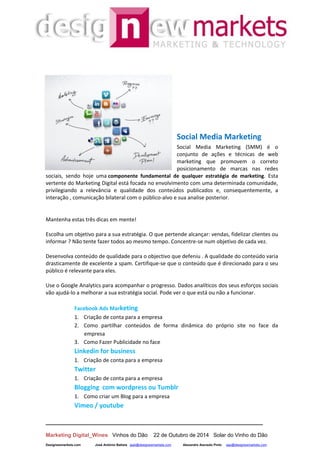 __________________________________________________________________
Marketing Digital_Wines Vinhos do Dão 22 de Outubro de 2014 Solar do Vinho do Dão
Designewmarkets.com José António Batista jaab@designewmarkets.com Alexandre Azevedo Pinto aap@designewmarkets.com
Social Media Marketing
Social Media Marketing (SMM) é o
conjunto de ações e técnicas de web
marketing que promovem o correto
posicionamento de marcas nas redes
sociais, sendo hoje uma componente fundamental de qualquer estratégia de marketing. Esta
vertente do Marketing Digital está focada no envolvimento com uma determinada comunidade,
privilegiando a relevância e qualidade dos conteúdos publicados e, consequentemente, a
interação , comunicação bilateral com o público-alvo e sua analise posterior.
Mantenha estas três dicas em mente!
Escolha um objetivo para a sua estratégia. O que pertende alcançar: vendas, fidelizar clientes ou
informar ? Não tente fazer todos ao mesmo tempo. Concentre-se num objetivo de cada vez.
Desenvolva conteúdo de qualidade para o objectivo que defeniu . A qualidade do conteúdo varia
drasticamente de excelente a spam. Certifique-se que o conteúdo que é direcionado para o seu
público é relevante para eles.
Use o Google Analytics para acompanhar o progresso. Dados analíticos dos seus esforços sociais
vão ajudá-lo a melhorar a sua estratégia social. Pode ver o que está ou não a funcionar.
Facebook Ads Marketing
1. Criação de conta para a empresa
2. Como partilhar conteúdos de forma dinâmica do próprio site no face da
empresa
3. Como Fazer Publicidade no face
Linkedin for business
1. Criação de conta para a empresa
Twitter
1. Criação de conta para a empresa
Blogging com wordpress ou Tumblr
1. Como criar um Blog para a empresa
Vimeo / youtube
 