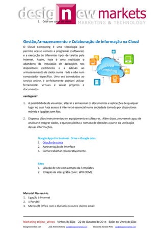 __________________________________________________________________
Marketing Digital_Wines Vinhos do Dão 22 de Outubro de 2014 Solar do Vinho do Dão
Designewmarkets.com José António Batista jaab@designewmarkets.com Alexandre Azevedo Pinto aap@designewmarkets.com
1. Criar um canal de vídeo
Gestão,Armazenamento e Colaboração de informação na Cloud
O Cloud Computing é uma tecnologia que
permite acesso remoto a programas (softwares)
e a execução de diferentes tipos de tarefas pela
Internet. Assim, hoje é uma realidade o
abandono da instalação de aplicações nos
dispositivos eletrônicos e a adesão ao
armazenamento de dados numa rede e não num
computador específico. Uma vez conectados ao
serviço online, é perfeitamente possível utilizar
ferramentas virtuais e salvar projetos e
documentos.
vantagens?
1. A possibilidade de visualizar, alterar e armazenar os documentos e aplicações de qualquer
lugar no qual haja acesso à Internet é essencial numa sociedade tomada por dispositivos
móveis e ligações sem fios.
2. Dispensa altos investimentos em equipamento e softwares. Além disso, a nuvem é capaz de
analisar e integrar dados, o que possibilita a tomada de decisões a partir da unificação
dessas informações.
Google Apps for business Drive + Google docs
1. Criação de conta
2. Apresentação de Interface
3. Como trabalhar colaborativamente.
Sites
1. Criação de site com compra da Templates
2. Criação de sites grátis com ( WIX.COM)
Material Necessário
1. Ligação à Internet
2. 1 Portátil
3. Microsoft Office com o Outlook ou outro cliente email
 