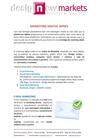 __________________________________________________________________
Marketing Digital_Wines Vinhos do Dão 22 de Outubro de 2014 Solar do Vinho do Dão
Designewmarkets.com José António Batista jaab@designewmarkets.com Alexandre Azevedo Pinto aap@designewmarkets.com
MARKETING DIGITAL WINES
Com esta formação pretendemos fazer uma abordagem simples às mais valias que as
plataformas digitais proporcionam e um conhecimento prático sobre como operar de
forma eficaz nestas plataformas. Pretendemos que as empresas não pensem que é só
estar na web mas sim sensibiliza-las que devem ter uma estratégia de marketing digital
para serem bem sucedidas.
O marketing digital traduz-se em acções de Marketing adaptadas aos meios digitais,
que as empresas ou pessoas individuais podem utilizar para divulgar serviços ,
comercializar produtos, conquistar novos clientes e melhorar a rede de
relacionamentos com clientes e parceiros. Essas acções de marketing também podem
ser controladas e analisadas.
Podemos então dividir o Marketing Digital em 3 acções:
1. E-mail Marketing
2. Search Engine Marketing
SEO (Orgânico – Search Engine Optimization – Optimização do site, blog, loja
de comércio electrónico na pesquisa orgânica do Google, Yahoo, Bing e outros)
PPC (Pago - Pay Per Click – Google Adwords, facebook Ads e outros)
3. Social Media Marketing
(Facebook, Google+, LinkedIN, Twitter)
E-MAIL MARKETING
E-mail marketing é a utilização do e-mail como
ferramenta de marketing directo, respeitando
normas e procedimentos pré-definidos ao
contrário do spam (mensagens indesejadas), é
essencial no e-mail marketing o consentimento
do cliente,
explícito, quando ele mesmo opta por receber,
ou
implícito, caracterizado por uma relação
evidente entre as partes.
 