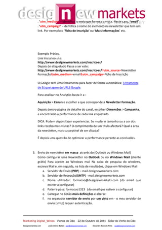 __________________________________________________________________
Marketing Digital_Wines Vinhos do Dão 22 de Outubro de 2014 Solar do Vinho do Dão
Designewmarkets.com José António Batista jaab@designewmarkets.com Alexandre Azevedo Pinto aap@designewmarkets.com
. ‘utm_medium’ – identifica o meio que fornece a visita. Neste caso, ‘email’.
. ‘utm_campaign’ - identifica o nome do elemento na newsletter que tem um
link. Por exemplo o ‘Ficha de Inscrição’ ou ‘Mais Informações’ etc.
Exemplo Prático.
Link Inicial no site:
http://www.designewmarkets.com/inscricoes/
Depois de etiquetado Passa a ser este:
http://www.designewmarkets.com/inscricoes/?utm_source=Newsletter
Formação&utm_medium=email&utm_campaign=Ficha de Inscrição
O Google tem uma ferramenta para fazer de forma automática: Ferramenta
de Etiquetagem de URLS Google.
Para analisar no Analytics basta ir a :
Aquisição > Canais e escolher a que corresponde à Newsletter Formação.
Depois dentro página de detalhe do canal, escolher Dimensões > Campanha,
e encontrarão a performance de cada link etiquetado.
DICA: Podem depois fazer experiencias. Se mudar o tamanho ou a cor dos
links recebo mais visitas? O comprimento de um título afectará? Qual a área
da newsletter, mais susceptível de ser clicada?
É depois uma questão de optimizar a performance perante as conclusões.
3. Envio de newsletter em massa através do (Outlook ou Windows Mail)
Como configurar uma Newsletter no Outlook ou no Windows Mail (cliente
grátis) Para aceder ao Windows mail Na caixa de pesquisa do windows,
escreva Mail e, em seguida, na lista de resultados, clique em Windows Mail
a. Servidor de Envio (POP) – mail.designewmarkets.com
b. Servidor de Recepção(SMTP) - mail.designewmarkets.com
c. Nome utilizador: formacao@designewmarkets.com (do email que
estiver a configurar)
d. Palavra-pass: formacao1323 (do email que estiver a configurar)
e. Carregar no botão mais definições e alterar:
f. no separador servidor de envio por um visto em - o meu servidor de
envio (smtp) requer autenticação.
 