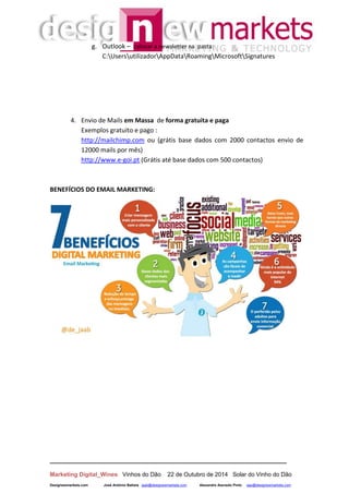 __________________________________________________________________
Marketing Digital_Wines Vinhos do Dão 22 de Outubro de 2014 Solar do Vinho do Dão
Designewmarkets.com José António Batista jaab@designewmarkets.com Alexandre Azevedo Pinto aap@designewmarkets.com
g. Outlook – colocar a newsletter na pasta:
C:UsersutilizadorAppDataRoamingMicrosoftSignatures
4. Envio de Mails em Massa de forma gratuita e paga
Exemplos gratuito e pago :
http://mailchimp.com ou (grátis base dados com 2000 contactos envio de
12000 mails por mês)
http://www.e-goi.pt (Grátis até base dados com 500 contactos)
BENEFÍCIOS DO EMAIL MARKETING:
 