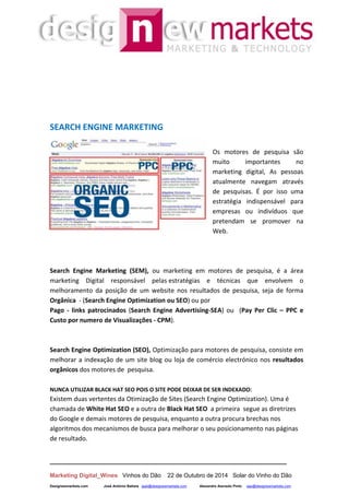 __________________________________________________________________
Marketing Digital_Wines Vinhos do Dão 22 de Outubro de 2014 Solar do Vinho do Dão
Designewmarkets.com José António Batista jaab@designewmarkets.com Alexandre Azevedo Pinto aap@designewmarkets.com
SEARCH ENGINE MARKETING
Os motores de pesquisa são
muito importantes no
marketing digital, As pessoas
atualmente navegam através
de pesquisas. É por isso uma
estratégia indispensável para
empresas ou indivíduos que
pretendam se promover na
Web.
Search Engine Marketing (SEM), ou marketing em motores de pesquisa, é a área
marketing Digital responsável pelas estratégias e técnicas que envolvem o
melhoramento da posição de um website nos resultados de pesquisa, seja de forma
Orgânica - (Search Engine Optimization ou SEO) ou por
Pago - links patrocinados (Search Engine Advertising-SEA) ou (Pay Per Clic – PPC e
Custo por numero de Visualizações - CPM).
Search Engine Optimization (SEO), Optimização para motores de pesquisa, consiste em
melhorar a indexação de um site blog ou loja de comércio electrónico nos resultados
orgânicos dos motores de pesquisa.
NUNCA UTILIZAR BLACK HAT SEO POIS O SITE PODE DEIXAR DE SER INDEXADO:
Existem duas vertentes da Otimização de Sites (Search Engine Optimization). Uma é
chamada de White Hat SEO e a outra de Black Hat SEO a primeira segue as diretrizes
do Google e demais motores de pesquisa, enquanto a outra procura brechas nos
algoritmos dos mecanismos de busca para melhorar o seu posicionamento nas páginas
de resultado.
 