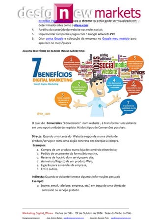 __________________________________________________________________
Marketing Digital_Wines Vinhos do Dão 22 de Outubro de 2014 Solar do Vinho do Dão
Designewmarkets.com José António Batista jaab@designewmarkets.com Alexandre Azevedo Pinto aap@designewmarkets.com
extensão Pagerank status para o chrome ou então pode ser visualizado em
determinados sites como o Alexa.com.
4. Partilha do conteúdo do website nas redes sociais
5. Implementar campanhas pagas com o Google Adwords PPC
6. Criar conta Google e colocação da empresa no Google meu negócio para
aparecer no maps/places
ALGUNS BENEFÍCIOS DO SEARCH ENGINE MARKETING:
O que são Conversões “Conversions” num website , é transformar um visitante
em uma oportunidade de negócio. Há dois tipos de Conversões possíveis:
Directa: Quando o visitante do Website responde a uma oferta de
produto/serviço e toma uma acção concreta em direcção à compra.
Exemplos:
a. Compra de um produto numa loja de comércio electrónico,
b. Pedido de orçamento via formulário no site,
c. Reserva de horário dum serviço pelo site,
d. Assinatura/Registo de um produto Web,
e. Ligação para as vendas da empresa,
f. Entre outros.
Indirecta: Quando o visitante fornece algumas informações pessoais
Exemplo:
a. (nome, email, telefone, empresa, etc.) em troca de uma oferta de
conteúdo ou serviço gratuito.
 