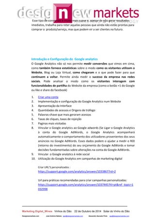 __________________________________________________________________
Marketing Digital_Wines Vinhos do Dão 22 de Outubro de 2014 Solar do Vinho do Dão
Designewmarkets.com José António Batista jaab@designewmarkets.com Alexandre Azevedo Pinto aap@designewmarkets.com
Esse tipo de conversão é muito mais suave e, apesar de não gerar resultados
imediatos, trabalha para reter aquelas pessoas que ainda não estão prontas para
comprar o produto/serviço, mas que podem vir a ser clientes no futuro.
Introdução e Configuração do Google analytics
O Google Analytics não só nos permite medir conversões que vimos em cima,
como também fornece estatísticas sobre o modo como os visitantes utilizam o
Website, Blog ou Loja Virtual, como chegaram e o que pode fazer para que
continuem a voltar. Permite ainda medir o sucesso da empresa nas redes
sociais. Pode analisar o modo como os visitantes interagem com
funcionalidades de partilha do Website da empresa (como o botão +1 do Google
ou like e share do facebook)
1. Criar uma conta
2. Implementação e configuração do Google Analytics num Website
3. Apresentação da Interface
4. Quantidades de acessos e Origens de tráfego
5. Palavras-chave que mais geraram acessos
6. Taxas de cliques, taxas de rejeição
7. Paginas mais visitadas
8. Vincular o Google analytics ao Google adwords (Se Ligar o Google Analytics
à conta do Google AdWords, o Google Analytics acompanhará
automaticamente o comportamento dos utilizadores provenientes dos seus
anúncios no Google AdWords. Esses dados podem o ajudar a medir o ROI
(retorno do investimento) do seu orçamento do Google AdWords e tomar
decisões fundamentadas sobre alterações na conta do Google AdWords.
9. Vincular o Google analytics à rede social
10. Utilização do Google Analytics em campanhas de marketing digital
Criar URL’S personalizados :
https://support.google.com/analytics/answer/1033867?rd=2
Url para práticas recomendadas para criar campanhas personalizadas:
https://support.google.com/analytics/answer/1037445?hl=pt&ref_topic=1
032998
 