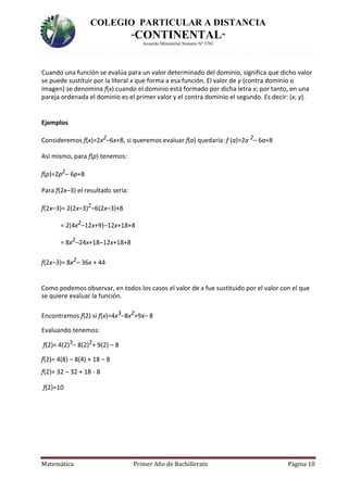 COLEGIO PARTICULAR A DISTANCIA
“CONTINENTAL”
Acuerdo Ministerial Numero Nº 3701
Matemática Primer Año de Bachillerato Página 10
Cuando una función se evalúa para un valor determinado del dominio, significa que dicho valor
se puede sustituir por la literal x que forma a esa función. El valor de y (contra dominio o
imagen) se denomina f(x) cuando el dominio está formado por dicha letra x; por tanto, en una
pareja ordenada el dominio es el primer valor y el contra dominio el segundo. Es decir: (x, y).
Ejemplos
Consideremos f(x)=2x2–6x+8, si queremos evaluar f(a) quedaría: f (a)=2a 2– 6a+8
Así mismo, para f(p) tenemos:
f(p)=2p2– 6p+8
Para f(2x–3) el resultado sería:
f(2x–3)= 2(2x–3)2–6(2x–3)+8
= 2(4x2–12x+9)–12x+18+8
= 8x2–24x+18–12x+18+8
f(2x–3)= 8x2– 36x + 44
Como podemos observar, en todos los casos el valor de x fue sustituido por el valor con el que
se quiere evaluar la función.
Encontremos f(2) si f(x)=4x3–8x2+9x– 8
Evaluando tenemos:
f(2)= 4(2)3– 8(2)2+ 9(2) – 8
f(2)= 4(8) – 8(4) + 18 – 8
f(2)= 32 – 32 + 18 - 8
f(2)=10
 