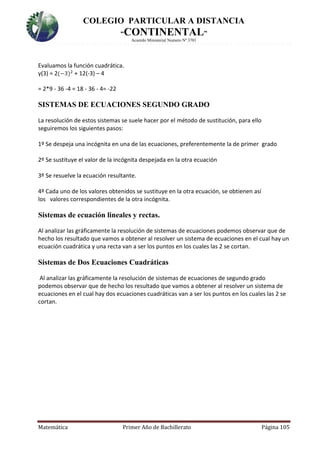 COLEGIO PARTICULAR A DISTANCIA
“CONTINENTAL”
Acuerdo Ministerial Numero Nº 3701
Matemática Primer Año de Bachillerato Página 105
Evaluamos la función cuadrática.
y(3) = 2(−3)2
+ 12(-3) – 4
= 2*9 - 36 -4 = 18 - 36 - 4= -22
SISTEMAS DE ECUACIONES SEGUNDO GRADO
La resolución de estos sistemas se suele hacer por el método de sustitución, para ello
seguiremos los siguientes pasos:
1º Se despeja una incógnita en una de las ecuaciones, preferentemente la de primer grado
2º Se sustituye el valor de la incógnita despejada en la otra ecuación
3º Se resuelve la ecuación resultante.
4º Cada uno de los valores obtenidos se sustituye en la otra ecuación, se obtienen así
los valores correspondientes de la otra incógnita.
Sistemas de ecuación lineales y rectas.
Al analizar las gráficamente la resolución de sistemas de ecuaciones podemos observar que de
hecho los resultado que vamos a obtener al resolver un sistema de ecuaciones en el cual hay un
ecuación cuadrática y una recta van a ser los puntos en los cuales las 2 se cortan.
Sistemas de Dos Ecuaciones Cuadráticas
Al analizar las gráficamente la resolución de sistemas de ecuaciones de segundo grado
podemos observar que de hecho los resultado que vamos a obtener al resolver un sistema de
ecuaciones en el cual hay dos ecuaciones cuadráticas van a ser los puntos en los cuales las 2 se
cortan.
 