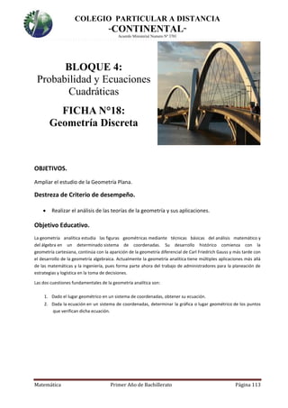 COLEGIO PARTICULAR A DISTANCIA
“CONTINENTAL”
Acuerdo Ministerial Numero Nº 3701
Matemática Primer Año de Bachillerato Página 113
BLOQUE 4:
Probabilidad y Ecuaciones
Cuadráticas
FICHA N°18:
Geometría Discreta
OBJETIVOS.
Ampliar el estudio de la Geometría Plana.
Destreza de Criterio de desempeño.
 Realizar el análisis de las teorías de la geometría y sus aplicaciones.
Objetivo Educativo.
La geometría analítica estudia las figuras geométricas mediante técnicas básicas del análisis matemático y
del álgebra en un determinado sistema de coordenadas. Su desarrollo histórico comienza con la
geometría cartesiana, continúa con la aparición de la geometría diferencial de Carl Friedrich Gauss y más tarde con
el desarrollo de la geometría algebraica. Actualmente la geometría analítica tiene múltiples aplicaciones más allá
de las matemáticas y la ingeniería, pues forma parte ahora del trabajo de administradores para la planeación de
estrategias y logística en la toma de decisiones.
Las dos cuestiones fundamentales de la geometría analítica son:
1. Dado el lugar geométrico en un sistema de coordenadas, obtener su ecuación.
2. Dada la ecuación en un sistema de coordenadas, determinar la gráfica o lugar geométrico de los puntos
que verifican dicha ecuación.
 