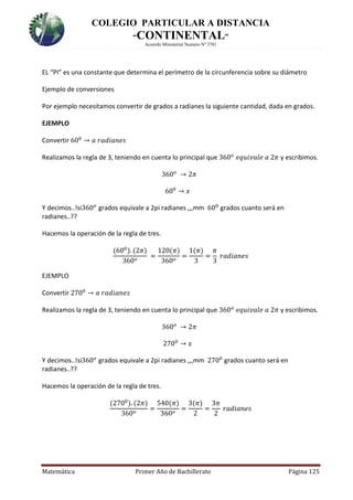 COLEGIO PARTICULAR A DISTANCIA
“CONTINENTAL”
Acuerdo Ministerial Numero Nº 3701
Matemática Primer Año de Bachillerato Página 125
EL “PI” es una constante que determina el perímetro de la circunferencia sobre su diámetro
Ejemplo de conversiones
Por ejemplo necesitamos convertir de grados a radianes la siguiente cantidad, dada en grados.
EJEMPLO
Convertir 600
→ 𝑎 𝑟𝑎𝑑𝑖𝑎𝑛𝑒𝑠
Realizamos la regla de 3, teniendo en cuenta lo principal que 360 𝑜
𝑒𝑞𝑢𝑖𝑣𝑎𝑙𝑒 𝑎 2𝜋 y escribimos.
360 𝑜
→ 2𝜋
600
→ 𝑥
Y decimos..!si360 𝑜
grados equivale a 2pi radianes ,,,mm 600
grados cuanto será en
radianes..??
Hacemos la operación de la regla de tres.
(600
). (2𝜋)
360 𝑜
=
120(𝜋)
360 𝑜
=
1(𝜋)
3
=
𝜋
3
𝑟𝑎𝑑𝑖𝑎𝑛𝑒𝑠
EJEMPLO
Convertir 2700
→ 𝑎 𝑟𝑎𝑑𝑖𝑎𝑛𝑒𝑠
Realizamos la regla de 3, teniendo en cuenta lo principal que 360 𝑜
𝑒𝑞𝑢𝑖𝑣𝑎𝑙𝑒 𝑎 2𝜋 y escribimos.
360 𝑜
→ 2𝜋
2700
→ 𝑥
Y decimos..!si360 𝑜
grados equivale a 2pi radianes ,,,mm 2700
grados cuanto será en
radianes..??
Hacemos la operación de la regla de tres.
(2700
). (2𝜋)
360 𝑜
=
540(𝜋)
360 𝑜
=
3(𝜋)
2
=
3𝜋
2
𝑟𝑎𝑑𝑖𝑎𝑛𝑒𝑠
 