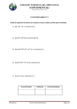 COLEGIO PARTICULAR A DISTANCIA
“CONTINENTAL”
Acuerdo Ministerial Numero Nº 3701
Matemática Primer Año de Bachillerato Página 13
CUESTIONARIO Nº 2
Evalúa las siguientes funciones con respecto a lo que se pide y escribe aquí el resultado.
1. f(x)= 2x2 + 8x – 4, Calcular f(–3).
2. f(x)=4x3–10x2+8x–8, Calcular f(2x–8).
3. f(x)=12x5+4x4–5x3+ 3x 2–3x +1, Calcular f(–1).
4. f(x)=6x7+8x5–7x3–3x+12, Calcular f(–2).
5. f(x)=6x2
–12x+6, Calcular f(1–x7
).
Firma del Profesor Calificación Firma del Estudiante
 