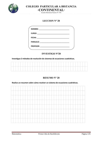 COLEGIO PARTICULAR A DISTANCIA
“CONTINENTAL”
Acuerdo Ministerial Numero Nº 3701
Matemática Primer Año de Bachillerato Página 135
LECCION N° 20
INVESTIGO N°20
Investigue 2 métodos de resolución de sistemas de ecuaciones cuadráticas.
2.
RESUMO N° 20
Realice un resumen sobre cómo resolver un sistema de ecuaciones cuadráticas.
3.
NOMBRE: _________________________________
CURSO: ___________________________________
FECHA: ___________________________________
PARALELO: ________________________________
PROFESOR: ________________________________
 