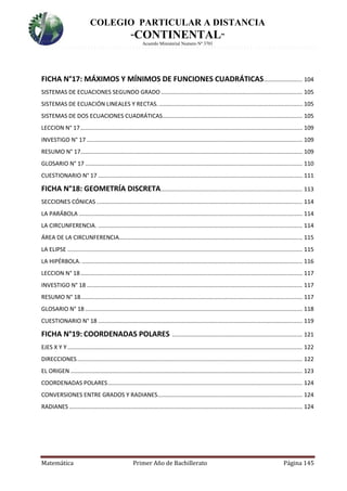 COLEGIO PARTICULAR A DISTANCIA
“CONTINENTAL”
Acuerdo Ministerial Numero Nº 3701
Matemática Primer Año de Bachillerato Página 145
FICHA N°17: MÁXIMOS Y MÍNIMOS DE FUNCIONES CUADRÁTICAS........................ 104
SISTEMAS DE ECUACIONES SEGUNDO GRADO........................................................................................ 105
SISTEMAS DE ECUACIÓN LINEALES Y RECTAS. ......................................................................................... 105
SISTEMAS DE DOS ECUACIONES CUADRÁTICAS....................................................................................... 105
LECCION N° 17.......................................................................................................................................... 109
INVESTIGO N° 17 ...................................................................................................................................... 109
RESUMO N° 17.......................................................................................................................................... 109
GLOSARIO N° 17 ....................................................................................................................................... 110
CUESTIONARIO N° 17 ............................................................................................................................... 111
FICHA N°18: GEOMETRÍA DISCRETA........................................................................................ 113
SECCIONES CÓNICAS ................................................................................................................................ 114
LA PARÁBOLA ........................................................................................................................................... 114
LA CIRCUNFERENCIA. ............................................................................................................................... 114
ÁREA DE LA CIRCUNFERENCIA.................................................................................................................. 115
LA ELIPSE .................................................................................................................................................. 115
LA HIPÉRBOLA. ......................................................................................................................................... 116
LECCION N° 18.......................................................................................................................................... 117
INVESTIGO N° 18 ...................................................................................................................................... 117
RESUMO N° 18.......................................................................................................................................... 117
GLOSARIO N° 18 ....................................................................................................................................... 118
CUESTIONARIO N° 18 ............................................................................................................................... 119
FICHA N°19: COORDENADAS POLARES ................................................................................. 121
EJES X Y Y .................................................................................................................................................. 122
DIRECCIONES............................................................................................................................................ 122
EL ORIGEN ................................................................................................................................................ 123
COORDENADAS POLARES......................................................................................................................... 124
CONVERSIONES ENTRE GRADOS Y RADIANES.......................................................................................... 124
RADIANES ................................................................................................................................................. 124
 
