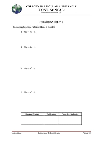 COLEGIO PARTICULAR A DISTANCIA
“CONTINENTAL”
Acuerdo Ministerial Numero Nº 3701
Matemática Primer Año de Bachillerato Página 18
CUESTIONARIO Nº 3
Encuentre el dominio y el recorrido de la función:
1. 𝑓(𝑥) = 4𝑥 − 5
2. 𝑓(𝑥) = 2𝑥 − 4
3. 𝑓(𝑥) = 𝑥2
− 1
4. 𝑓(𝑥) = 𝑥3
+ 1
Firma del Profesor Calificación Firma del Estudiante
 