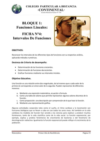 COLEGIO PARTICULAR A DISTANCIA
“CONTINENTAL”
Acuerdo Ministerial Numero Nº 3701
Matemática Primer Año de Bachillerato Página 19
BLOQUE 1:
Funciones Lineales:
FICHA N°4:
Intervalos De Funciones
OBJETIVOS:
Reconocer los intervalos de los diferentes tipos de funciones con su respectivo análisis,
aplicando métodos numéricos.
Destreza de Criterio de desempeño:
 Determinación de las funciones crecientes.
 Determinación de funciones decrecientes.
 Graficar funciones mediante sus intervalos iniciales.
Objetivo Educativo.
Una función es una relación entre dos magnitudes, de tal manera que a cada valor de la
primera le corresponda un único valor de la segunda. Pueden representar de diferentes
maneras:
a. Mediante una expresión matemática, ecuación o formula.
b. Como una tabla de valores que permite representar algunos valores discretos de la
función.
c. Como proposición: una descripción por comprensión de lo que hace la función.
d. Mediante una representación gráfica.
Algunas actividades corporales tales como el sueño, el ritmo cardíaco y la locomoción son
funciones biológicas que se llevan a cabo en casi todos los seres vivos. Así también en la vida
cotidiana los modelos de función han servido a las ciencias para explicar y predecir muchos
fenómenos, tanto de la vida científica como de la vida social. La función exponencial, por
ejemplo, explica y predice fenómenos de crecimiento de bacterias o del fenómeno de
desintegración radiactiva. Igualmente la función exponencial puede reflejar el crecimiento de la
población.
 
