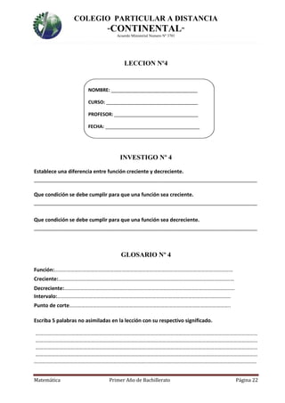COLEGIO PARTICULAR A DISTANCIA
“CONTINENTAL”
Acuerdo Ministerial Numero Nº 3701
Matemática Primer Año de Bachillerato Página 22
LECCION Nº4
NOMBRE: _________________________________
CURSO: ___________________________________
PROFESOR: ________________________________
FECHA: ____________________________________
INVESTIGO Nº 4
Establece una diferencia entre función creciente y decreciente.
______________________________________________________________________________
Que condición se debe cumplir para que una función sea creciente.
______________________________________________________________________________
Que condición se debe cumplir para que una función sea decreciente.
______________________________________________________________________________
GLOSARIO Nº 4
Función:………………………………………………………………………………………………………………………
Creciente:………………………………………………………….…………………………………………………………
Decreciente:…………………………………………………………………………………………………………………
Intervalo:……………………………………………………………………………………………………..……………
Punto de corte…………………………………………………………………………………………………………..
Escriba 5 palabras no asimiladas en la lección con su respectivo significado.
……………………………………………………………………………………………………………………………………………………
……………………………………………………………………………………………………………………………………………………
……………………………………………………………………………………………………………………………………………………
……………………………………………………………………………………………………………………………………………………
…………………………………………………………………………..……………………………………………………………………….
 