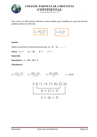COLEGIO PARTICULAR A DISTANCIA
“CONTINENTAL”
Acuerdo Ministerial Numero Nº 3701
Matemática Primer Año de Bachillerato Página 32
Para sumar los 100 primeros términos resulta molesto, para simplificar la suma de términos
podemos utilizar una fórmula:
𝑆 =
𝑡1(1 − 𝑟 𝑛)
1 − 𝑟
𝑆 =
𝑡1 − 𝑡 𝑛
1 − 𝑟
Ejemplo:
Hallar la suma de los 7 primeros términos de. 10, 30, 90, …………….
𝑫𝒂𝒕𝒐𝒔: 𝑡 𝟕 =? 𝒕 𝟏 = 𝟏𝟎 𝑺 =? 𝒓 = ?
Desarrollo:
Calculamos r: 𝒓 = 𝟑𝟎 ÷ 𝟏𝟎 = 𝟑
Calculamos S:
𝑆 =
𝑡1(1 − 𝑟 𝑛)
1 − 𝑟
; 𝑆 =
10(1 − 37)
1 − 3
; 𝑆 =
10(−2186)
−2
; 𝑆 = 10930
 