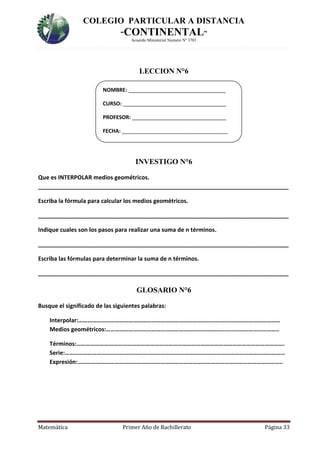 COLEGIO PARTICULAR A DISTANCIA
“CONTINENTAL”
Acuerdo Ministerial Numero Nº 3701
Matemática Primer Año de Bachillerato Página 33
LECCION N°6
INVESTIGO N°6
Que es INTERPOLAR medios geométricos.
______________________________________________________________________________
Escriba la fórmula para calcular los medios geométricos.
______________________________________________________________________________
Indique cuales son los pasos para realizar una suma de n términos.
______________________________________________________________________________
Escriba las fórmulas para determinar la suma de n términos.
______________________________________________________________________________
GLOSARIO N°6
Busque el significado de las siguientes palabras:
Interpolar:……………………………………………………………………………………………………………………
Medios geométricos:…………………………………………………………………………………………………..
Términos:……………………………………………………………………………………………………………………….
Serie:………………………………………………………………………………………………………………………………
Expresión:……………………………………………………………………………………………………………………..
NOMBRE: _________________________________
CURSO: ___________________________________
PROFESOR: ________________________________
FECHA: ____________________________________
 