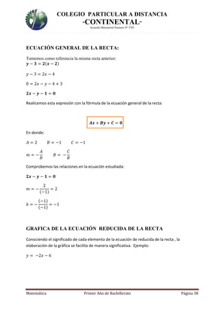 COLEGIO PARTICULAR A DISTANCIA
“CONTINENTAL”
Acuerdo Ministerial Numero Nº 3701
Matemática Primer Año de Bachillerato Página 38
ECUACIÓN GENERAL DE LA RECTA:
Tomemos como referencia la misma recta anterior:
𝒚 − 𝟑 = 𝟐(𝒙 − 𝟐)
𝑦 − 3 = 2𝑥 − 4
0 = 2𝑥 − 𝑦 − 4 + 3
𝟐𝒙 − 𝒚 − 𝟏 = 𝟎
Realicemos esta expresión con la fórmula de la ecuación general de la recta:
𝑨𝒙 + 𝑩𝒚 + 𝑪 = 𝟎
En donde:
𝐴 = 2 𝐵 = −1 𝐶 = −1
𝑚 = −
𝐴
𝐵
𝐵 = −
𝐶
𝐵
Comprobemos las relaciones en la ecuación estudiada:
𝟐𝒙 − 𝒚 − 𝟏 = 𝟎
𝑚 = −
2
(−1)
= 2
𝑏 = −
(−1)
(−1)
= −1
GRAFICA DE LA ECUACIÓN REDUCIDA DE LA RECTA
Conociendo el significado de cada elemento de la ecuación de reducida de la recta , la
elaboración de la gráfica se facilita de manera significativa. Ejemplo:
𝑦 = −2𝑥 − 6
 