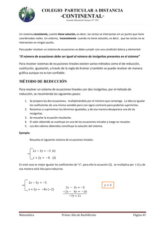 COLEGIO PARTICULAR A DISTANCIA
“CONTINENTAL”
Acuerdo Ministerial Numero Nº 3701
Matemática Primer Año de Bachillerato Página 45
𝑦 = 3
Un sistema consistente, cuanto tiene solución, es decir, las rectas se intersectan en un punto que tiene
coordenadas reales. Un sistema, inconsistente cuando no tiene solución, es decir, que las rectas no se
intersectan en ningún punto.
Para poder resolver un sistema de ecuaciones se debe cumplir con una condición básica y elemental:
“El número de ecuaciones debe ser igual al número de incógnitas presentes en el sistema”
Para resolver sistemas de ecuaciones lineales existen varios métodos como el de reducción,
sustitución, igualación, a través de la regla de Kramer y también se puede resolver de manera
gráfica aunque no es tan confiable.
MÉTODO DE REDUCCIÓN
Para resolver un sistema de ecuaciones lineales con dos incógnitas, por el método de
reducción, se recomienda los siguientes pasos:
1. Se prepara las dos ecuaciones, multiplicándola por el número que convenga. La idea es igualar
los coeficientes de una misma variable pero con signo contrario para poderlas suprimirlas.
2. Restamos o suprimimos los términos igualados, y de esa manera desaparece una de las
incógnitas.
3. Se resuelve la ecuación resultante.
4. El valor obtenido se sustituye en una de las ecuaciones iniciales y luego se resuelve.
5. Los dos valores obtenidos constituye la solución del sistema.
Ejemplo:
Resuelva el siguiente sistema de ecuaciones lineales:
2𝑥 − 3𝑦 = −5 (1)
𝑥 + 2𝑦 = −8 (2)
En este caso es mejor igualar los coeficientes de “x”, para ello la ecuación (2), se multiplica por (-2) y de
esa manera está lista para reducirse.
2𝑥 − 3𝑦 = −5
𝑥 + 2𝑦 = −8𝑥 (−2)
 