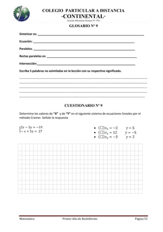 COLEGIO PARTICULAR A DISTANCIA
“CONTINENTAL”
Acuerdo Ministerial Numero Nº 3701
Matemática Primer Año de Bachillerato Página 55
GLOSARIO Nº 9
Sintetizar es: _________________________________________________________________
Ecuación: ______________________________________________________________
Paralelos. ______________________________________________________________
Rectas paralelas es: _______________________________________________________
Intersección:____________________________________________________________
Escriba 5 palabras no asimiladas en la lección con su respectivo significado.
-------------------------------------------------------------------------------------------------------------------------------
-------------------------------------------------------------------------------------------------------------------------------
-------------------------------------------------------------------------------------------------------------------------------
-------------------------------------------------------------------------------------------------------------------------------
-----------------------------------------------------------------------------------------------------------------------------
CUESTIONARIO Nº 9
Determine los valores de “X” y de “Y” en el siguiente sistema de ecuaciones lineales por el
método Cramer. Señale la respuesta
{
2𝑥 − 3𝑦 = −19
− 𝑥 + 5𝑦 = 27

 