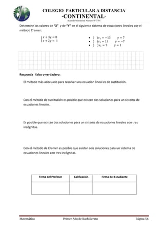 COLEGIO PARTICULAR A DISTANCIA
“CONTINENTAL”
Acuerdo Ministerial Numero Nº 3701
Matemática Primer Año de Bachillerato Página 56
Determine los valores de “X” y de “Y” en el siguiente sistema de ecuaciones lineales por el
método Cramer:
{
𝑥 + 3𝑦 = 8
𝑥 + 2𝑦 = 1
 ( )𝑥1 = −13 𝑦 = 7
 ( )𝑥1 = 13 𝑦 = −7
 ( ) 𝑥1 = 7 𝑦 = 1
Responda falso o verdadero:
El método más adecuado para resolver una ecuación lineal es de sustitución.
Con el método de sustitución es posible que existan dos soluciones para un sistema de
ecuaciones lineales.
Es posible que existan dos soluciones para un sistema de ecuaciones lineales con tres
incógnitas.
Con el método de Cramer es posible que existan seis soluciones para un sistema de
ecuaciones lineales con tres incógnitas.
Firma del Profesor Calificación Firma del Estudiante
 