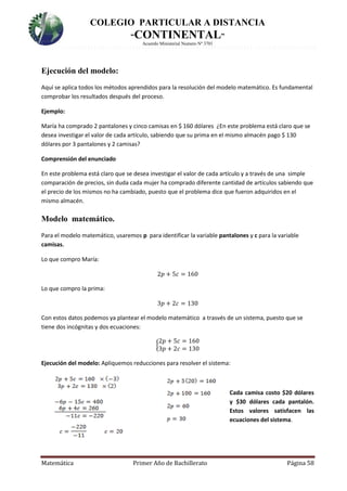 COLEGIO PARTICULAR A DISTANCIA
“CONTINENTAL”
Acuerdo Ministerial Numero Nº 3701
Matemática Primer Año de Bachillerato Página 58
Ejecución del modelo:
Aquí se aplica todos los métodos aprendidos para la resolución del modelo matemático. Es fundamental
comprobar los resultados después del proceso.
Ejemplo:
María ha comprado 2 pantalones y cinco camisas en $ 160 dólares ¿En este problema está claro que se
desea investigar el valor de cada artículo, sabiendo que su prima en el mismo almacén pago $ 130
dólares por 3 pantalones y 2 camisas?
Comprensión del enunciado
En este problema está claro que se desea investigar el valor de cada artículo y a través de una simple
comparación de precios, sin duda cada mujer ha comprado diferente cantidad de artículos sabiendo que
el precio de los mismos no ha cambiado, puesto que el problema dice que fueron adquiridos en el
mismo almacén.
Modelo matemático.
Para el modelo matemático, usaremos p para identificar la variable pantalones y c para la variable
camisas.
Lo que compro María:
2𝑝 + 5𝑐 = 160
Lo que compro la prima:
3𝑝 + 2𝑐 = 130
Con estos datos podemos ya plantear el modelo matemático a trasvés de un sistema, puesto que se
tiene dos incógnitas y dos ecuaciones:
{
2𝑝 + 5𝑐 = 160
3𝑝 + 2𝑐 = 130
Ejecución del modelo: Apliquemos reducciones para resolver el sistema:
Cada camisa costo $20 dólares
y $30 dólares cada pantalón.
Estos valores satisfacen las
ecuaciones del sistema.
 