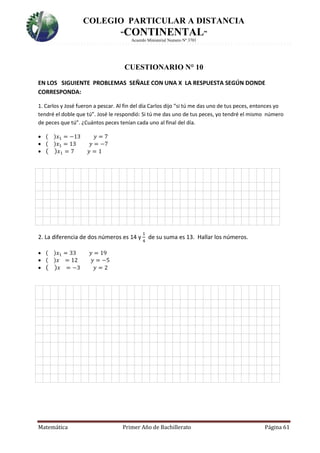 COLEGIO PARTICULAR A DISTANCIA
“CONTINENTAL”
Acuerdo Ministerial Numero Nº 3701
Matemática Primer Año de Bachillerato Página 61
CUESTIONARIO N° 10
EN LOS SIGUIENTE PROBLEMAS SEÑALE CON UNA X LA RESPUESTA SEGÚN DONDE
CORRESPONDA:
1. Carlos y José fueron a pescar. Al fin del día Carlos dijo “si tú me das uno de tus peces, entonces yo
tendré el doble que tú”. José le respondió: Si tú me das uno de tus peces, yo tendré el mismo número
de peces que tú”. ¿Cuántos peces tenían cada uno al final del día.
 ( )𝑥1 = −13 𝑦 = 7
 ( )𝑥1 = 13 𝑦 = −7
 ( ) 𝑥1 = 7 𝑦 = 1
H
2. La diferencia de dos números es 14 y
1
4
de su suma es 13. Hallar los números.
 ( )𝑥1 = 33 𝑦 = 19
 ( )𝑥 = 12 𝑦 = −5
 ( ) 𝑥 = −3 𝑦 = 2

 