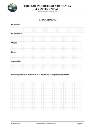 COLEGIO PARTICULAR A DISTANCIA
“CONTINENTAL”
Acuerdo Ministerial Numero Nº 3701
Matemática Primer Año de Bachillerato Página 73
GLOSARIO N° 12
Eje vertical:
Eje horizontal:
4.
Abscisa.
4.
Corte:
4.
Intersección:
Escriba 5 palabras no asimiladas en la lección con su respectivo significado.

 