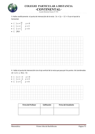 COLEGIO PARTICULAR A DISTANCIA
“CONTINENTAL”
Acuerdo Ministerial Numero Nº 3701
Matemática Primer Año de Bachillerato Página 75
3. Hallar analíticamente el punto de intersección de la recta 3𝑥 + 2𝑦 − 12 = 0 con el eje de la
horizontal.
 ( ) 𝑥 =
10
2
𝑦 = 0
 ( ) 𝑥 = 1 𝑦 = 3
 ( ) 𝑥 =
9
2
𝑦 = 0
 ( )𝑁𝐴

4. Hallar el punto de intersección con el eje vertical de la recta que pasa por los puntos de coordenadas
𝐴(−2, 3 ) 𝑦 𝐵(2, −5)
 ( ) 𝑥 = −1 𝑦 = 0
 ( ) 𝑥 = −1 𝑦 = 3
 ( ) 𝑥 =
8
3
𝑦 = 0
Firma del Profesor Calificación Firma del Estudiante
 