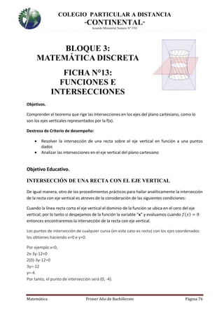 COLEGIO PARTICULAR A DISTANCIA
“CONTINENTAL”
Acuerdo Ministerial Numero Nº 3701
Matemática Primer Año de Bachillerato Página 76
BLOQUE 3:
MATEMÁTICA DISCRETA
FICHA N°13:
FUNCIONES E
INTERSECCIONES
Objetivos.
Comprender el teorema que rige las intersecciones en los ejes del plano cartesiano, como lo
son los ejes verticales representados por la f(x).
Destreza de Criterio de desempeño:
 Resolver la intersección de una recta sobre el eje vertical en función a una puntos
dados
 Analizar las intersecciones en el eje vertical del plano cartesiano
Objetivo Educativo.
INTERSECCIÓN DE UNA RECTA CON EL EJE VERTICAL
De igual manera, otro de los procedimientos prácticos para hallar analíticamente la intersección
de la recta con eje vertical es atreves de la consideración de las siguientes condiciones:
Cuando la línea recta corta el eje vertical el dominio de la función se ubica en el cero del eje
vertical; por lo tanto si despejamos de la función la variable “x” y evaluamos cuando 𝑓(𝑥) = 0
entonces encontraremos la intersección de la recta con eje vertical.
Los puntos de intersección de cualquier curva (en este caso es recta) con los ejes coordenados
los obtienes haciendo x=0 e y=0.
Por ejemplo x=0,
2x-3y-12=0
2(0)-3y-12=0
3y=-12
y=-4.
Por tanto, el punto de intersección será (0, -4).
 